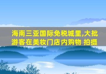 海南三亚国际免税城里,大批游客在美妆门店内购物 拍摄